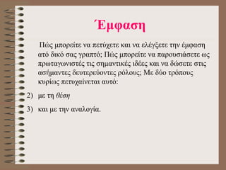 Έμφαση     Πώς μπορείτε να πετύχετε και να ελέγξετε την έμφαση ατό δικό σας γραπτό; Πώς μπορείτε να παρουσιάσετε ως πρωταγωνιστές τις σημαντικές  ι δέες και να δώσετε στις ασήμαντες δευτερεύοντες ρόλους; Με δύο τρόπους κυρίως πετυχαίνεται αυτό :   με τη  θέση  και με την αναλογία.  