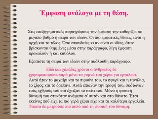 Έ μφαση αν ά λογα με τη θ έ ση. Στις επεξηγηματικές παραγράφους την έμφαση την καθορίζει σε μεγάλο βαθμό η σειρά των  ι δεών. Οι πιο εμφατικές θέσεις είναι η αρχή και το τέλος. Όσο σπουδαίες κι αν είναι οι ιδέες, όταν βρίσκονται θαμμένες μέσα στην παράγραφο, λίγη έμφαση προκαλούν ή και καθόλου. Εξετάστε τη σειρά των ιδεών στην ακόλουθη παράγραφο. Εδώ και χιλιάδες χρόνια ο άνθρωπος δε χρησιμοποιούσε παρά μόνο τα γυμνά του χέρια για εργαλεία.  Αυτό ήταν το μαχαίρι και το πιρούνι του, το σφυρί και η τανάλια, το ξίφος και το δρεπάνι. Αυτά έπιαναν την τροφή του, σκότωναν τούς εχθρούς του και έχτιζαν το σπίτι του. Μόνο η φυσική δύναμή του στεκόταν ανάμεσα σ' αυτόν και στο θάνατο. Έτσι εκείνος πού είχε τα πιο γερά χέρια είχε και τα καλύτερα εργαλεία.  Τίποτα δε μετρούσε πιο πολύ από τη φυσική του δύναμη. 