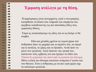 Έ μφαση ανάλογα με τη θέση. Η  παράγραφος είναι πετυχημένη, γιατί ο συγγραφέας κατόρθωσε να δώσει στα νοήματά του σαφήνεια και ακρίβεια τοποθετώντας τις πιο σπουδαίες Ιδέες στις εμφατικές θέσεις.  Τώρα ας ανακατέψουμε τις ιδέες του κι ας δούμε τι θα συμβεί.      Εδώ και χιλιάδες χρόνια τα γυμνά χέρια τού άνθρώπου ήταν το μαχαίρι και το πιρούνι του, το σφυρί και ή τανάλια, το ξίφος και το δρεπάνι. Αυτά ήταν το μόνα του εργαλεία. Αυτό έπιαναν την τροφή του, σκότωναν τούς εχθρούς του και έχτιζαν το σπίτι του.  Τίποτα δε μετρούσε πιο πολύ από τη φυσική του δύναμη . Μόνο η δική του δύναμη στεκόταν ανάμεσα σ' αυτόν και στο θάνατο. Έτσι ο άνθρωπος με τα πιο γερά χέρια είχε τα καλύτερα εργαλεία.  