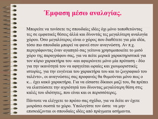 Έ μφαση μέσω αναλογίας. Μπορείτε να τονίσετε τις σπουδαίες ιδέες όχι μόνο τοποθετώντας τες σε εμφατικές θέσεις άλλά και δίνοντάς τες μεγαλύτερη αναλογία χώρου. Όσο μεγαλύτερος είναι ο χώρος που διαθέτετε για μία ιδέα, τόσο πιο σπουδαία μπορεί να φανεί στον αναγνώστη. Αν π.χ. περιγράφοντας έναν αγαπητό σας γείτονα χρησιμοποιείτε το μισό χώρο της παραγράφου σας, για να πείτε μερικά χαρακτηριστικά για τον κύριο χαρακτήρα του -και αφιερώνετε μόνο μία πρόταση - δύο για την ικανότητά του να αφηγείται ωραίες και χιουμοριστικές ιστορίες, για την ευγένεια του χαρακτήρα του και το ζωγραφικό του ταλέντο-, οι αναγνώστες σας προφανώς θα θυμούνται μόνο πως ο κ... έχει κακό χαρακτήρα. Για να είσαστε δίκαιοι μαζί του, θα πρέπει να ελαττώσετε την αγριότητά του δίνοντας μεγαλύτερη θέση στις καλές του ιδιότητες, που είναι και οι περισσότερες.  Πάντοτε να ελέγχετε το πρώτο σας σχέδιο, για να δείτε αν έχετε μοιράσει σωστά το χώρο. Υπολογίστε τον ώστε  να μην επισκιάζονται οι σπουδαίες ιδέες από πράγματα ασήμαντα.  