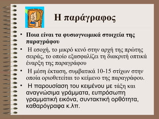 H  παράγραφος Ποια είναι τα φυσιογνωμικά στοιχεία της παραγράφου  Η εσοχή, το μικρό κενό στην αρχή της πρώτης σειράς, το οποίο εξασφαλίζει τη διακριτή οπτικά έναρξη της παραγράφου  Η μέση έκταση, συμβατικά 10-15 στίχων στην οποία οριοθετείται το κείμενο της παραγράφου.  Η παρουσίαση του κειμένου με  τάξη και  αναγνώσιμα γράμματα, ευπρόσωπη γραμματική εικόνα, συντακτική ορθότητα, καθαρόγραφα κ.λπ.   