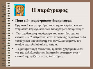 H  παράγραφος Ποια είδη παραγράφων διακρίνουμε ;   Σχηματικά και με κριτήριο τόσο τη μορφή όσο και το   νοηματικό περιεχόμενο των παραγράφων διακρίνουμε:  Την αποδεικτική παράγραφο που αναπτύσσεται σε έκταση  10-15  στίχων και είναι αυτοτελής θεματικά αλλά ταυτόχρονα και υποτελής στο συνολικό κείμενο, του οποίου αποτελεί αδιαίρετο τμήμα.  Τη μεταβατική ή συνεκτική, η οποία, χρησιμοποιείται για την αλληλουχία των θεματικών ενοτήτων, ενώ η έκτασή της ορίζεται στους 4-6 στίχους.  