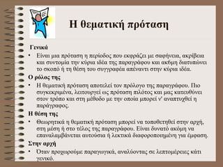 Η θεματική πρόταση Γενικά Είναι μια πρόταση η περίοδος που εκφράζει με σαφήνεια, ακρίβεια και συντομία την κύρια ιδέα της παραγράφου και ακ6μη διατυπώνει το σκοπό ή τη θέση του συγγραφέα απέναντι στην κύρια ιδέα.  Ο ρόλος της   Η θεματική πρόταση αποτελεί τον πρόλογο της παραγράφου. Πιο συγκεκριμένα, λειτουργεί ως πρόταση πιλότος και μας κατευθύνει στον τρόπο και στη μέθοδο με την οποία μπορεί ν' αναπτυχθεί η παράγραφος.  Η θέση της  Θεωρητικά η θεματική πρόταση μπορεί να τοποθετηθεί στην αρχή, στη μέση ή στο τέλος της παραγράφου. Είναι δυνατό ακόμη να επαναλαμβάνεται αυτούσια ή λεκτικά διαφοροποιημένη για έμφαση.  Στην αρχή  Όταν προχωρούμε παραγωγικά, αναλύοντας σε λεπτομέρειες κάτι γενικό.  