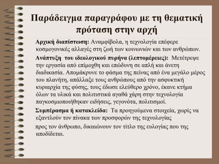 Παράδειγμα παραγράφου με τη θεματική πρόταση στην αρχή Αρχική διαπίστωση:  Αναμφίβολα, η τεχνολογία επέφερε κοσμογονικές αλλαγές στη ζωή των κοινωνιών και των ανθρώπων. Ανάπτυξη  του ιδεολογικού πυρήνα (λεπτομέρειες):   Μετέτρεψε την εργασία από επίμοχθη και επώδυνη σε απλή και άνετη διαδικασία. Απομάκρυνε το φάσμα της πείνας από ένα μεγάλο μέρος του πλανήτη, απάλλαξε τους ανθρώπους από την ασφυκτική κυριαρχία της φύσης, τους έδωσε ελεύθερο χρόνο, έκανε κτήμα όλων τα υλικά και πολιτιστικά αγαθά χάρη στην τεχνολογία παγκοσμιοποιήθηκαν ειδήσεις, γεγονότα, πολιτισμοί. Συμπέρασμα ή κατακλείδα:   Τα προηγούμενα στοιχεία, χωρίς να εξαντλούν τον πίνακα των προσφορών της τεχνολογίας  προς τον άνθρωπο, δικαιώνουν τον τίτλο της ευλογίας που της αποδίδεται.  