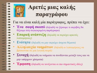 Α ρετ έ ς μιας καλ ή ς παραγρ ά φου Για ν α  είναι καλή μία παράγραφος, πρέπει ν α  έχει:  Ένα  σαφή σκοπό   (δηλαδή να ξέρουμε τι ακριβώς θα θίξουμε στη συγκεκριμένη παράγραφο) Επαρκή ανάπτυξη   (δηλαδή να περιέχει αρκετές λεπτομέρειες) Ενότητα   (δηλαδή να μην περιέχει άσχετα θέματα) Αλληλουχία νοημάτων   (δηλαδή οι λεπτομέρειες να βρίσκονται σε μια λογική σειρά) Συνοχή   (δηλαδή τα νοήματα να συνδέονται μεταξύ τους και να μην υπάρχουν χάσματα)   Έ μφαση   (δηλαδή να τονίζονται οι πιο σημαντικές ιδέες) 