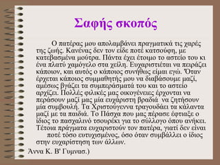   Σαφής σκοπός   O  πατέρας μου απολαμβάνει πραγματικά τ ι ς χαρές της ζωής.   Κανένας δεν τον είδε ποτέ κατσoύφη, με κατεβασμένα μούτρα. Πάντα έχει έτοιμο το αστείο του κι ένα πλατύ χαμόγελο στα χείλη. Ευχαριστιέται να πειράζει κάποιον, και αυτός ο κάποιος συνήθως είμαι εγώ. 'Όταν έρχεται κάποιος συμμαθητής μου να διαβάσουμε μαζί, αμέσως βγάζει τα συμπεράσματά του και το αστείο αρχίζει. Πολλές φιλικές μας οικογένειες έρχονται να περάσουν μαζί μας μία ευχάριστη βραδιά  να ζητήσουν μία συμβουλή. Τα Χριστούγεννα τραγουδάει τα κάλαντα μαζί με τα παιδιά. Το Πάσχα που μας πέρασε έφτιαξε ο ίδιος το πασχαλινό τσουρέκι για το σύλλογο όπου ανήκει. Τέτοια πράγματα ευχαριστούν τον πατέρα, γιατί δεν είναι  ποτέ τόσο ευτυχισμένος, όσο όταν συμβάλλει ο ίδιος στην ευχαρίστηση των άλλων.  Άννα Κ. Β' Γυμνασ.)   
