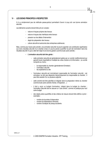 02944_A_F
6
V - LES BONS PRINCIPES À RESPECTER
Il n’y a évidemment pas de méthode passe-partout permettant d’avoir à coup sûr une bonne animation
sécurité.
Les éléments suivants doivent être pris en compte :
- nature et risques propres des travaux
- nature et risques des interfaces entre travaux
- pression sur les délais d’intervention
- degré de préparation des travaux
- culture sécurité et autonomie des entreprises extérieures
Mais, comme pour toute autre activité, une animation sécurité ne pourra apporter une contribution significative
aux bons résultats sécurité d’un chantier (mais on pourra jamais quantifier la port de l’animation dans les
résultats sécurité !!) que si elle fait l’objet d’une bonne gestion (comme toute autre activité) :
- L’animation sécurité doit être gérée :
- cette animation sécurité est généralement gérée par un comité multifonctionnel qui
garantit toute impartialité et multiplie les voies d’action et d’information ; ce comité
comporte au moins :
- le responsable du chantier (généralement Entretien)
- l’animateur sécurité
- les exploitants du site
- l’animateur sécurité est nommément responsable de l’animation sécurité ; cet
animateur ne doit pas dépendre hiérarchiquement du responsable du chantier ; il
peut être assisté d’un ou plusieurs adjoints
- cette activité doit être planifiée et intégrée dans la préparation même du chantier
(comme toute autre activité d’Achat, d’Inspection…)
- il doit y avoir un budget d’animation, intégré dans le budget du chantier ;
l’animateur Sécurité doit en assurer un “cost control”, comme on pratique pour tout
autre budget
- des objets précis quantifiés et des critères de mesure doivent être définis à priori :
exemples :
- nombre de tournées d’observation
- nombre de déclarations infirmerie
- nombre d’analyse de presqu’accidents
HH
22--1133
© 2005 ENSPM Formation Industrie - IFP Training
 