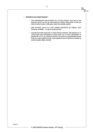 02944_A_F
9
- Animations avec impact financier :
- c’est indéniablement cette animation qui a le plus d’impact, aussi bien sur les
directions des E/I que sur les intervenants eux mêmes. Mais garder en tête que
cette animation ne peut, à elle seule, obtenir les résultats espérés
- cette animation pourra d’un coût modeste (distribution de cadeaux, bons
d’essence, bouteilles… en cas de succès sécurité
- mais elle pourra être aussi avec un impact financier important ; elle reposera sur un
contrat signé entre entreprises et pourra porter sur un enjeu représentant un
potentiel de 4 à 5 % du montant du marché. Ce contrat ne sera généralement pas
limité aux seuls résultats sécurité, mais englobera tous les critères de réussite du
chantier (qualité, délais, sécurité)
HH
22--1133
© 2005 ENSPM Formation Industrie - IFP Training
 