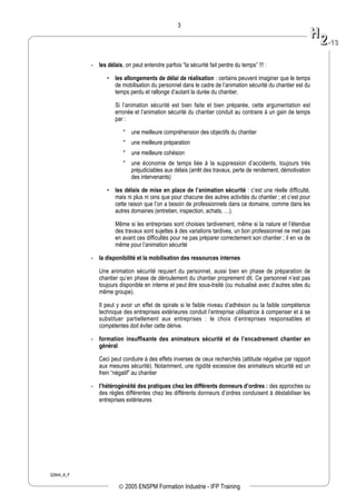 02944_A_F
3
- les délais, on peut entendre parfois “la sécurité fait perdre du temps” !!! :
• les allongements de délai de réalisation : certains peuvent imaginer que le temps
de mobilisation du personnel dans le cadre de l’animation sécurité du chantier est du
temps perdu et rallonge d’autant la durée du chantier.
Si l’animation sécurité est bien faite et bien préparée, cette argumentation est
erronée et l’animation sécurité du chantier conduit au contraire à un gain de temps
par :
* une meilleure compréhension des objectifs du chantier
* une meilleure préparation
* une meilleure cohésion
* une économie de temps liée à la suppression d’accidents, toujours très
préjudiciables aux délais (arrêt des travaux, perte de rendement, démotivation
des intervenants)
• les délais de mise en place de l’animation sécurité : c’est une réelle difficulté,
mais ni plus ni oins que pour chacune des autres activités du chantier ; et c’est pour
cette raison que l’on a besoin de professionnels dans ce domaine, comme dans les
autres domaines (entretien, inspection, achats, …).
Même si les entreprises sont choisies tardivement, même si la nature et l’étendue
des travaux sont sujettes à des variations tardives, un bon professionnel ne met pas
en avant ces difficultés pour ne pas préparer correctement son chantier ; il en va de
même pour l’animation sécurité
- la disponibilité et la mobilisation des ressources internes
Une animation sécurité requiert du personnel, aussi bien en phase de préparation de
chantier qu’en phase de déroulement du chantier proprement dit. Ce personnel n’est pas
toujours disponible en interne et peut être sous-traité (ou mutualisé avec d’autres sites du
même groupe).
Il peut y avoir un effet de spirale si le faible niveau d’adhésion ou la faible compétence
technique des entreprises extérieures conduit l’entreprise utilisatrice à compenser et à se
substituer partiellement aux entreprises : le choix d’entreprises responsables et
compétentes doit éviter cette dérive.
- formation insuffisante des animateurs sécurité et de l’encadrement chantier en
général
Ceci peut conduire à des effets inverses de ceux recherchés (attitude négative par rapport
aux mesures sécurité). Notamment, une rigidité excessive des animateurs sécurité est un
frein “négatif” au chantier
- l’hétérogénéité des pratiques chez les différents donneurs d’ordres : des approches ou
des règles différentes chez les différents donneurs d’ordres conduisent à déstabiliser les
entreprises extérieures
HH
22--1133
© 2005 ENSPM Formation Industrie - IFP Training
 