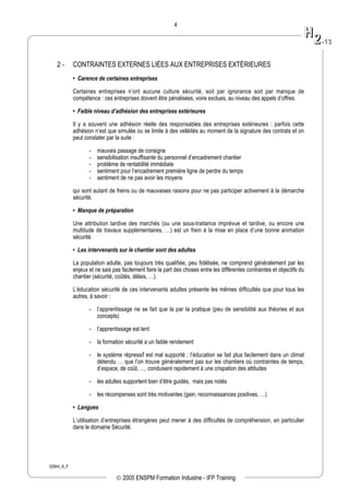 02944_A_F
4
2 - CONTRAINTES EXTERNES LIÉES AUX ENTREPRISES EXTÉRIEURES
• Carence de certaines entreprises
Certaines entreprises n’ont aucune culture sécurité, soit par ignorance soit par manque de
compétence : ces entreprises doivent être pénalisées, voire exclues, au niveau des appels d’offres.
• Faible niveau d’adhésion des entreprises extérieures
Il y a souvent une adhésion réelle des responsables des entreprises extérieures : parfois cette
adhésion n’est que simulée ou se limite à des velléités au moment de la signature des contrats et on
peut constater par la suite :
- mauvais passage de consigne
- sensibilisation insuffisante du personnel d’encadrement chantier
- problème de rentabilité immédiate
- sentiment pour l’encadrement première ligne de perdre du temps
- sentiment de ne pas avoir les moyens
qui sont autant de freins ou de mauvaises raisons pour ne pas participer activement à la démarche
sécurité.
• Manque de préparation
Une attribution tardive des marchés (ou une sous-traitance imprévue et tardive, ou encore une
multitude de travaux supplémentaires, …) est un frein à la mise en place d’une bonne animation
sécurité.
• Les intervenants sur le chantier sont des adultes
La population adulte, pas toujours très qualifiée, peu fidélisée, ne comprend généralement par les
enjeux et ne sais pas facilement faire la part des choses entre les différentes contraintes et objectifs du
chantier (sécurité, coûtés, délais, …).
L’éducation sécurité de ces intervenants adultes présente les mêmes difficultés que pour tous les
autres, à savoir :
- l’apprentissage ne se fait que la par la pratique (peu de sensibilité aux théories et aux
concepts)
- l’apprentissage est lent
- la formation sécurité a un faible rendement
- le système répressif est mal supporté ; l’éducation se fait plus facilement dans un climat
détendu … que l’on trouve généralement pas sur les chantiers où contraintes de temps,
d’espace, de coût, …, conduisent rapidement à une crispation des attitudes
- les adultes supportent bien d’être guidés, mais pas notés
- les récompenses sont très motivantes (gain, reconnaissances positives, …)
• Langues
L’utilisation d’entreprises étrangères peut mener à des difficultés de compréhension, en particulier
dans le domaine Sécurité.
HH
22--1133
© 2005 ENSPM Formation Industrie - IFP Training
 