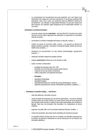 02944_A_F
8
- Le comportement de l’encadrement est aussi essentiel, car il est l’objet d’une
observation très critique de la part des intervenants. Il ne doit pas seulement être
exemplaire, mais il doit y avoir une cohérence entre les différents membres de
l’encadrement : par exemple, le responsable fabrication ne peut pas insister pour
faire exécuter une opération jugée dangereuse par le responsable entretien, ou
vice versa.
- Animations à caractère technique :
- revue des risques avec les exécutants ; ceci peut être fait à l’occasion de courtes
réunions tous les matins regroupant les exécutants, la supervision et l’animateur
sécurité du secteur
- sonorisation du chantier (messages techniques ou sécurité, musique…)
- création de points de rencontre (cafés, fumoirs…) où peuvent se dérouler de
petites animations (exemple : mannequin correctement équipé, articles de journaux
relatifs à des accidents…)
- distribution de documentation sur des thèmes (échafaudages, équipements
soudeurs…)
- distribution de flashs relatant les résultats chantier
- analyse constructive de films pris sur le chantier la veille
- audits / tournées d’observation :
- privilégier les tournées à deux (EI + EE)
- demander aux EI de faire leurs propres audits internes
- s’assurer du suivi des actions correctrices
- mettre à disposition une expertise techniques :
- Exemples :
- spécialiste échafaudage
- spécialiste levageur
- spécialiste électriciel pour contrôle des groupe électrogènes, soudure…
- hygiéniste disponible pour mesure d’atmosphère (poussières, catalyseur…)
- Animations à caractère ludique … mais ferme :
- créer des petits jeux, des petits concours
- remise de petite récompenses pour les actions particulières ; une bonne méthode
consiste à faire des courtes réunions (un quart d’heure maxi) de tout le personnel
(par exemple avant la pause, le repas) où les actions particulières sont montées en
épingle. Cela crée une émulation très favorable à la multiplication de bonne
initiatives
- organiser une petite “fête” en fin de chantier (présence Direction, familles…)
- monter des pyramides, des arches (toute symbolique de réussite de groupe)
- ce caractère ludique n’exclue pas, bien au contraire, une discipline rigoureuse sur
le chantier, les sanctions nécessaires en cas de faute grave, de non réaction aux
anomalies répétitives…
HH
22--1133
© 2005 ENSPM Formation Industrie - IFP Training
 