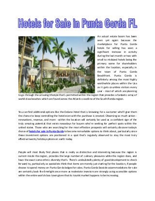 An actual estate boom has been
seen yet again because the
marketplace for Punta Gorda
hotels for selling has seen a
significant increase in activity
during the last month or two with
small to midsized hotels being the
primary scene for shareholders
within the location, especially in
the town of Punta Gorda
Beachfront. Punta Gorda is
definitely among the most highly
worthwhile places within the Usa
as it gets countless visitors every
year - most of which are planning
to go through the amazing lifestyle that's permitted within the region that provides a fantastic array of
world-class beaches which are found across the Atlantic coastline of the South Florida region.

You can find additional options like the Delano Hotel that is browsing for a customer who'll give them
the chance to keep controlling the hotel even with the purchase is created. Observing so much action renovations, revenue, and more - within the location will certainly be used as a confident sign of the
truly amazing potential that exists nowadays for buyers who're seeking for perfect spots within the
united states. Those who are searching for the most effective prospects will certainly discover todayis
choice of hotels for sale in Punta Gorda to become remarkable options to think about, particularly since
these investment options are positioned in a spot that's regularly observed to stay the most truly
effective twenty holiday options on earth today.

People will most likely find places that is really as distinctive and interesting because the region is
current inside the region, provides the large number of culinary pleasures while the region does, and
have the exact same ethnic diversity that's. There's undoubtedly plenty of good development to check
forward to, particularly as specialists think that items are merely just starting for the location, if people
choose to spend money on Punta Gorda lodges for sales. Punta Gorda Seaside accommodations for-sale
are certainly back the limelight once more as realestate investors are strongly using accessible options
within the entire world-class town given that its tourist market happens to be increasing.

 