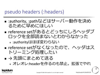 Copyright © 2004-2014 Lepidum Co. Ltd. All rights reserved.https://lepidum.co.jp/
pseudo headers (:headers)
 :authority, :pathなどはサーバー動作を決め
るために早めにほしい
 reference setがあるとどっちにしろヘッダブ
ロックを全部読まないとわからなかった
 :authorityはほぼ変わらない
 reference setがなくなったので、ヘッダはス
トリーミング処理したい
 → 先頭にまとめて送る
 オレオレ:headerを作るのも禁止。拡張でやれ
http2study #5 2014/07/29
 