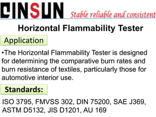 Horizontal Flammability Tester
Application
•The Horizontal Flammability Tester is designed
for determining the comparative burn rates and
burn resistance of textiles, particularly those for
automotive interior use.
ISO 3795, FMVSS 302, DIN 75200, SAE J369,
ASTM D5132, JIS D1201, AU 169
Standards:
 