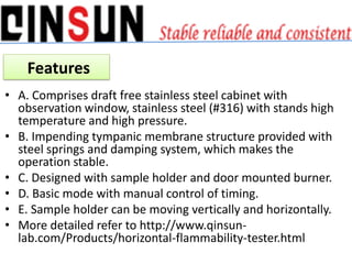 • A. Comprises draft free stainless steel cabinet with
observation window, stainless steel (#316) with stands high
temperature and high pressure.
• B. Impending tympanic membrane structure provided with
steel springs and damping system, which makes the
operation stable.
• C. Designed with sample holder and door mounted burner.
• D. Basic mode with manual control of timing.
• E. Sample holder can be moving vertically and horizontally.
• More detailed refer to http://www.qinsun-
lab.com/Products/horizontal-flammability-tester.html
Features
 