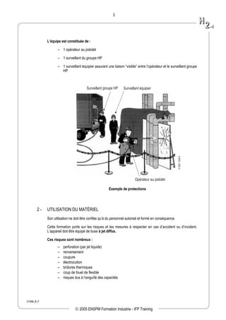 01598_B_F
3
L’équipe est constituée de :
– 1 opérateur au pistolet
– 1 surveillant du groupe HP
– 1 surveillant équipier assurant une liaison “visible” entre l’opérateur et le surveillant groupe
HP
Surveillant équipier
Opérateur au pistolet
Surveillant groupe HP
DSEC1538A
Exemple de protections
2 - UTILISATION DU MATÉRIEL
Son utilisation ne doit être confiée qu’à du personnel autorisé et formé en conséquence.
Cette formation porte sur les risques et les mesures à respecter en cas d’accident ou d’incident.
L’appareil doit être équipé de buse à jet diffus.
Ces risques sont nombreux :
– perforation (par jet liquide)
– renversement
– coupure
– électrocution
– brûlures thermiques
– coup de fouet de flexible
– risques dus à l’exiguïté des capacités
HH
22--44
 2005 ENSPM Formation Industrie - IFP Training
 