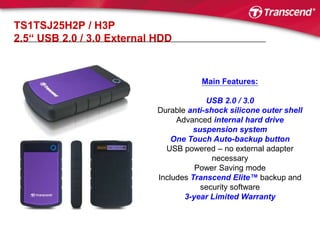 TS1TSJ25H2P / H3P2.5“ USB 2.0 / 3.0 External HDDMain Features:USB 2.0 / 3.0Durable anti-shock silicone outer shellAdvanced internal hard drive suspension systemOne Touch Auto-backup buttonUSB powered – no external adapter necessary Power Saving modeIncludes Transcend Elite™ backup and security software3-year Limited Warranty