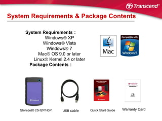 System Requirements & Package ContentsSystem Requirements：Windows XPWindowsVistaWindows 7Mac OS 9.0 or laterLinux Kernel 2.4 or laterPackage Contents：Warranty CardStoreJet® 25H2P/H3PUSB cableQuick Start Guide