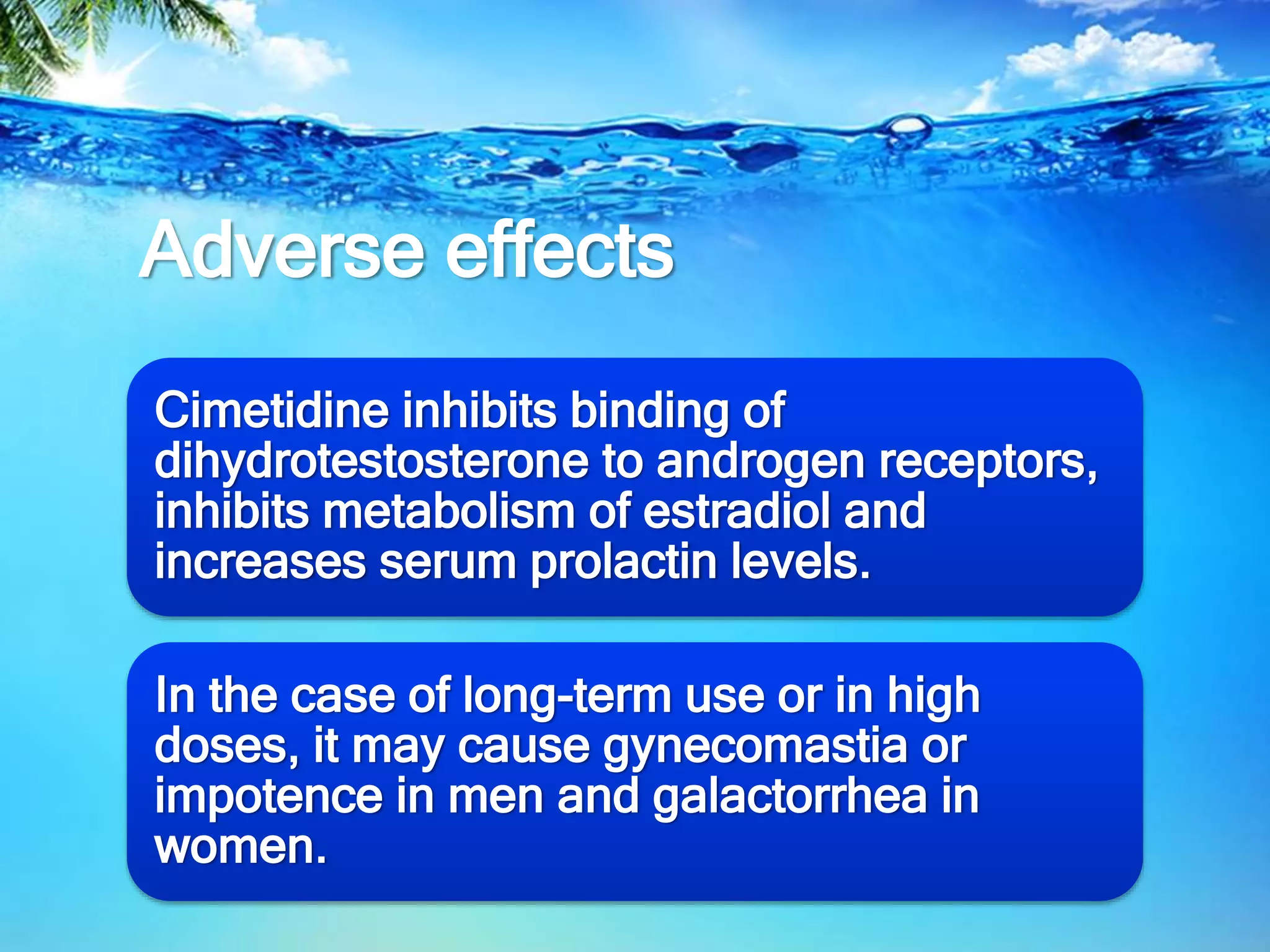 Adverse effects
Cimetidine inhibits binding of
dihydrotestosterone to androgen receptors,
inhibits metabolism of estradiol and
increases serum prolactin levels.
In the case of long-term use or in high
doses, it may cause gynecomastia or
impotence in men and galactorrhea in
women.
 
