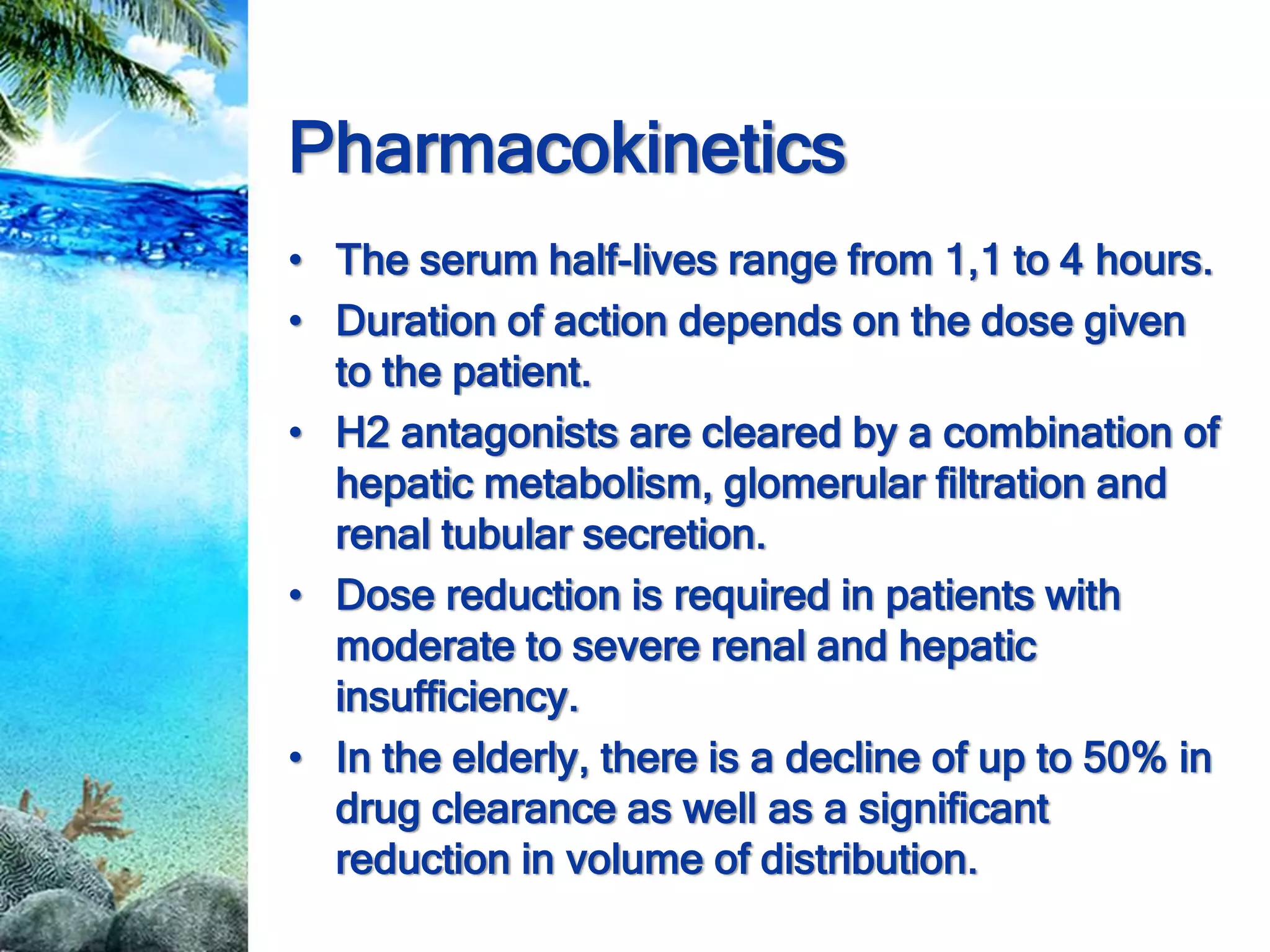 Pharmacokinetics
• The serum half-lives range from 1,1 to 4 hours.
• Duration of action depends on the dose given
to the patient.
• H2 antagonists are cleared by a combination of
hepatic metabolism, glomerular filtration and
renal tubular secretion.
• Dose reduction is required in patients with
moderate to severe renal and hepatic
insufficiency.
• In the elderly, there is a decline of up to 50% in
drug clearance as well as a significant
reduction in volume of distribution.
 