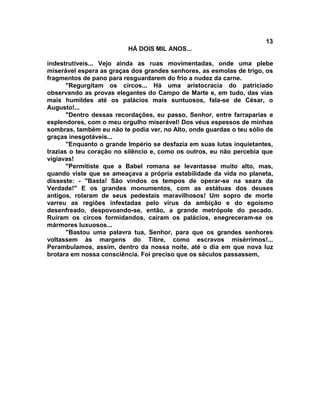 13
                          HÁ DOIS MIL ANOS...

indestrutíveis... Vejo ainda as ruas movimentadas, onde uma plebe
miserável espera as graças dos grandes senhores, as esmolas de trigo, os
fragmentos de pano para resguardarem do frio a nudez da carne.
       "Regurgitam os circos... Há uma aristocracia do patriciado
observando as provas elegantes do Campo de Marte e, em tudo, das vias
mais humildes até os palácios mais suntuosos, fala-se de César, o
Augusto!...
       "Dentro dessas recordações, eu passo, Senhor, entre farraparias e
esplendores, com o meu orgulho miserável! Dos véus espessos de minhas
sombras, também eu não te podia ver, no Alto, onde guardas o teu sólio de
graças inesgotáveis...
       "Enquanto o grande Império se desfazia em suas lutas inquietantes,
trazias o teu coração no silêncio e, como os outros, eu não percebia que
vigiavas!
       "Permitiste que a Babel romana se levantasse muito alto, mas,
quando viste que se ameaçava a própria estabilidade da vida no planeta,
disseste: - "Basta! São vindos os tempos de operar-se na seara da
Verdade!" E os grandes monumentos, com as estátuas dos deuses
antigos, rolaram de seus pedestais maravilhosos! Um sopro de morte
varreu as regiões infestadas pelo vírus da ambição e do egoísmo
desenfreado, despovoando-se, então, a grande metrópole do pecado.
Ruíram os circos formidandos, caíram os palácios, enegreceram-se os
mármores luxuosos...
       "Bastou uma palavra tua, Senhor, para que os grandes senhores
voltassem às margens do Tibre, como escravos misérrimos!...
Perambulamos, assim, dentro da nossa noite, até o dia em que nova luz
brotara em nossa consciência. Foi preciso que os séculos passassem,
 
