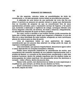 104
                       ROMANCE DE EMMANUEL

        No dia seguinte, calculou todas as possibilidades de êxito do
cometimento, e, na data aprazada, tomou todas as providências precisas.
        A obtenção de uma túnica do uso particular de Lívia não lhe era
difícil. A senhora as possuía em grande número e quase que diariamente
Ana se incumbia de preparar as que se encontravam fora de seus
apartamentos privados, para o necessário serviço de higiene; e foi assim
que, burlando a dedicação e vigilância da colega, conseguiu Sêmele uma
túnica elegante e discreta, da senhora, de modo a observar, integralmente,
as advertências daquele de quem se fizera cúmplice.
        Em casa, nunca o senador e sua mulher haviam vivido momentos de
tanta paz e tantas esperanças, desde que chegaram à Palestina. A cura da
filha era a doce felicidade de cada instante, ensejando os mais carinhosos
planos de ventura para os dias do porvir.
        Lívia já organizava todos os seus apetrechos de viagem,
considerando que em poucos dias estariam no antigo porto de Jope, de
regresso à metrópole querida.
        Uma serenidade, que parecia imperturbável, descansava agora sobre
o casal, fazendo-lhe os corações tranqüilos e ditosos.
        Públio havia esquecido totalmente as advertências do sonho, que
considerava tão somente resultado da sua palestra impressionante com o
profeta de Nazaré, e o coração se lhe desanuviara, ponderando o valor dos
poderes humanos, dentro da vaidade orgulhosa que lhe abafava todas as
preocupações de ordem espiritual. Um pensamento único lhe dominava o
coração - voltar a Roma, dentro de poucos dias.
        Nessa noite, porém, iam desmoronar-se todas as suas esperanças e
modificar-se, para sempre, as linhas do seu destino na Terra.
        Quem conhecesse a trama urdida na sombra pelo espírito vingativo
de André, depois da meia-
 