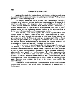 106
                        ROMANCE DE EMMANUEL

      A cena fôra, todavia, muito rápida, chegando-lhe tão somente aos
ouvidos as últimas palavras "nosso segredo", proferidas por André, na sua
promessa odiosa e ameaçadora.
      Em seguida, observou que a mulher, com a retirada do cavaleiro,
regressava ao interior a passos vacilantes, como que presa de incoercível
abatimento. Estugou então os passos para surpreendê-la, reparando-lhe o
vulto a poucos metros de distância. Mas, não se atreveu a aproximar-se,
apenas identificando as características da vestimenta, à luz fraca da noite.
Aquela túnica era-lhe conhecida. Aquela mulher, a seu ver, era Lívia, a
única que podia trajar de tal modo, naquelas cercanias.
      Num instante, suas idéias rápidas de homem experimentado nas
piores ações do mundo, associaram fatos, personalidades e coisas.
Lembrou, em seus íntimos pormenores, a cena que tivera ocasião de
presenciar no jardim de Pilatos, crendo que a esposa de Públio se fizera
amada pelo governador, cujo coração ela avassalara em poucos minutos,
em virtude da sua peregrina beleza; recordou, por último, a estada do
procurador da Judeia, em Nazaré, e concluiu, monologando:
      - Um governador, na sua alta posição, não deixará, por isso, de ser
um homem, e um homem é muito capaz de cobrir toda a noite, em boa
montaria, uma distância como a que vai de Cafarnaum a Nazaré, para se
encontrar com a mulher amada... Ora esta!... temos agora de prosseguir,
observando um casal de apaixonados... O único acontecimento
estranhável é a facilidade com que essa mulher, aparentemente tão
austera, se deixou dominar dessa maneira! Mas, como tenho os meus
interesses com Fúlvia, vamos examinar o melhor modo de cientificar esse
pobre homem que, senador, tão jovem e tão rico, é um marido tão
desventurado!...
      E depois de assim monologar cautelosamente, Sulpício recolheu-se
intimamente satisfeito, por se ver dono da situação, já antegozando o
instante em
 