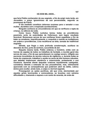 107
                          HÁ DOIS MIL ANOS...

que faria Públio conhecedor do seu segredo, a fim de exigir mais tarde, em
Jerusalém, o preço ignominioso da sua perversidade, segundo as
promessas de Fúlvia.
       O dia imediato constituiu dolorosa surpresa para o senador e sua
mulher, aturdidos com o inopinado acontecimento.
       Ninguém conhecia as circunstâncias em que se verificara o rapto da
criança, no silêncio da noite.
       Como louco, Públio Lentulus tomou todas as providências
possíveis, junto às autoridades de Cafarnaum, sem lograr resultado
favorável. Numerosos servos de sua confiança foram expedidos a fim de
bater os arredores, improficuamente, e, enquanto o marido se multiplicava
em ordens e providências, Lívia recolhia-se ao leito, tomada de indefinível
angústia.
       Sêmele, que fingia a mais profunda consternação, auxiliava os
desvelos de Ana, junto da senhora, sucumbida de dor.
       Naquela mesma tarde, Públio ordenou a Comênio, então com as
honras de capataz de todos os trabalhos da herdade, a reunião geral dos
servos da casa, a fim de que aprendessem no castigo severo, infligido aos
escravos incumbidos do serviço noturno de vigilância, e, durante todas as
horas do crepúsculo, trabalhou o açoite na carne de três homens robustos,
que debalde imploravam clemência e misericórdia, protestando a sua
inocência. Somente diante daquelas criaturas injustamente castigadas,
considerou Sêmele a extensão do seu procedimento, mas, intimamente
apavorada com as conseqüências que poderiam advir do delito, cobrou
ânimo para ocultar, ainda mais, a culpa e o terrível segredo.
       Prosseguiam as ações punitivas, até que Lívia, atormentada por
aqueles gritos lancinantes e comovedores, se levantou com extrema
dificuldade e, chamando o esposo a um canto da varanda, de onde ele
 