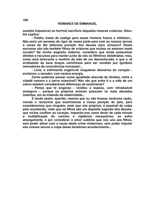108
                        ROMANCE DE EMMANUEL

assistia impassível ao horrível sacrifício daquelas míseras criaturas, falou-
lhe súplice:
       - Públio, basta de castigo para esses homens fracos e infelizes!...
Não seria um excesso de rigor da nossa parte para com os nossos servos
a causa de tão dolorosa punição dos deuses para conosco? Esses
escravos não são também filhos de criaturas que muitos os amaram neste
mundo? Na minha angústia materna, considero que ainda possuímos
direitos e recursos para manter junto de nós os filhinhos idolatrados; mas,
como será torturante o martírio da mãe de um desventurado, e que o vê
arrebatado de seus braços carinhosos para ser vendido por ignóbeis
mercadores de consciências humanas!...
       - Lívia, o sofrimento sugeriu-te singulares desvarios do coração -
exclamou o senador, com serena energia.
       Como poderias pensar numa igualdade absurda de direitos, entre a
cidadã romana e a serva miserável? Não vês que entre ti e a mãe de um
cativo existem consideráveis diferenças de sentimento?
       - Penso que te enganas - revidou a esposa, com intraduzível
amargura -, porque os próprios animais possuem os mais elevados
instintos, em se tratando de maternidade...
       E ainda assim, querido, mesmo que eu não tivesse nenhuma razão,
manda o raciocínio que examinemos a nossa posição de pais, para
considerarmos que ninguém, mais que nós próprios, é passível de culpa
pelo acontecido, visto que os filhos são um depósito sagrado dos deuses,
que no-los confiam ao coração, impondo-nos como dever de cada minuto
a multiplicação do carinho e vigilância necessários; se sofro
amargamente, é por considerar o amor sublime que nos une aos filhos,
sem poder atinar com a causa deste crime misterioso, sem poder imputar
aos nossos servos a culpa desse tenebroso acontecimento...
 