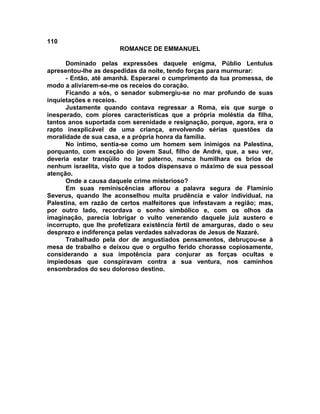 110
                       ROMANCE DE EMMANUEL

      Dominado pelas expressões daquele enigma, Públio Lentulus
apresentou-lhe as despedidas da noite, tendo forças para murmurar:
      - Então, até amanhã. Esperarei o cumprimento da tua promessa, de
modo a aliviarem-se-me os receios do coração.
      Ficando a sós, o senador submergiu-se no mar profundo de suas
inquietações e receios.
      Justamente quando contava regressar a Roma, eis que surge o
inesperado, com piores características que a própria moléstia da filha,
tantos anos suportada com serenidade e resignação, porque, agora, era o
rapto inexplicável de uma criança, envolvendo sérias questões da
moralidade de sua casa, e a própria honra da família.
      No íntimo, sentia-se como um homem sem inimigos na Palestina,
porquanto, com exceção do jovem Saul, filho de André, que, a seu ver,
deveria estar tranqüilo no lar paterno, nunca humilhara os brios de
nenhum israelita, visto que a todos dispensava o máximo de sua pessoal
atenção.
      Onde a causa daquele crime misterioso?
      Em suas reminiscências aflorou a palavra segura de Flamínio
Severus, quando lhe aconselhou muita prudência e valor individual, na
Palestina, em razão de certos malfeitores que infestavam a região; mas,
por outro lado, recordava o sonho simbólico e, com os olhos da
imaginação, parecia lobrigar o vulto venerando daquele juiz austero e
incorrupto, que lhe profetizara existência fértil de amarguras, dado o seu
desprezo e indiferença pelas verdades salvadoras de Jesus de Nazaré.
      Trabalhado pela dor de angustiados pensamentos, debruçou-se à
mesa de trabalho e deixou que o orgulho ferido chorasse copiosamente,
considerando a sua impotência para conjurar as forças ocultas e
impiedosas que conspiravam contra a sua ventura, nos caminhos
ensombrados do seu doloroso destino.
 