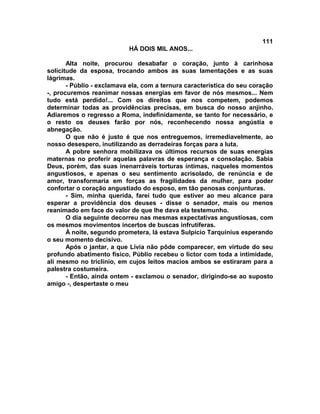 111
                           HÁ DOIS MIL ANOS...

       Alta noite, procurou desabafar o coração, junto à carinhosa
solicitude da esposa, trocando ambos as suas lamentações e as suas
lágrimas.
       - Públio - exclamava ela, com a ternura característica do seu coração
-, procuremos reanimar nossas energias em favor de nós mesmos... Nem
tudo está perdido!... Com os direitos que nos competem, podemos
determinar todas as providências precisas, em busca do nosso anjinho.
Adiaremos o regresso a Roma, indefinidamente, se tanto for necessário, e
o resto os deuses farão por nós, reconhecendo nossa angústia e
abnegação.
       O que não é justo é que nos entreguemos, irremediavelmente, ao
nosso desespero, inutilizando as derradeiras forças para a luta.
       A pobre senhora mobilizava os últimos recursos de suas energias
maternas no proferir aquelas palavras de esperança e consolação. Sabia
Deus, porém, das suas inenarráveis torturas íntimas, naqueles momentos
angustiosos, e apenas o seu sentimento acrisolado, de renúncia e de
amor, transformaria em forças as fragilidades da mulher, para poder
confortar o coração angustiado do esposo, em tão penosas conjunturas.
       - Sim, minha querida, farei tudo que estiver ao meu alcance para
esperar a providência dos deuses - disse o senador, mais ou menos
reanimado em face do valor de que lhe dava ela testemunho.
       O dia seguinte decorreu nas mesmas expectativas angustiosas, com
os mesmos movimentos incertos de buscas infrutíferas.
       À noite, segundo prometera, lá estava Sulpício Tarquinius esperando
o seu momento decisivo.
       Após o jantar, a que Lívia não pôde comparecer, em virtude do seu
profundo abatimento físico, Públio recebeu o lictor com toda a intimidade,
ali mesmo no triclínio, em cujos leitos macios ambos se estiraram para a
palestra costumeira.
       - Então, ainda ontem - exclamou o senador, dirigindo-se ao suposto
amigo -, despertaste o meu
 