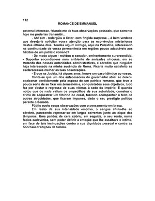 112
                        ROMANCE DE EMMANUEL

paternal interesse, falando-me de tuas observações pessoais, que somente
hoje me poderias transmitir...
      - Ah! sim - redargüiu o lictor, com fingida surpresa -, é bem verdade
que desejaria solicitar vossa atenção para as ocorrências misteriosas
destes últimos dias. Tendes algum inimigo, aqui na Palestina, interessado
na continuidade de vossa permanência em regiões pouco adaptáveis aos
hábitos de um patrício romano?
      - De modo algum - revidou o senador, eminentemente surpreendido.
- Suponho encontrar-me num ambiente de amizades sinceras, em se
tratando das nossas autoridades administrativas, e acredito que ninguém
haja interessado na minha ausência de Roma. Ficaria muito satisfeito se
esclarecesses melhor as tuas observações.
      - É que na Judeia, há alguns anos, houve um caso idêntico ao vosso.
      Conta-se que um dos antecessores do governador atual se deixou
apaixonar perdidamente pela esposa de um patrício romano, que teve a
pouca sorte de se fixar em Jerusalém e, conquistados seus objetivos, tudo
fez por obstar o regresso de suas vítimas à sede do Império. E quando
notou que de nada valiam os empecilhos de sua autoridade, cometeu o
crime de seqüestrar um filhinho do casal, fazendo acompanhar o feito de
outras atrocidades, que ficaram impunes, dado o seu prestígio político
perante o Senado.
      Públio ouviu essas observações com o pensamento em brasa.
      Em razão da sua intensidade emotiva, o sangue afluiu-lhe ao
cérebro, parecendo represar-se em largas correntes junto ao dique das
têmporas. Uma palidez de cera cobriu, em seguida, o seu rosto, numa
facies cadavérica, sem poder definir a emoção que lhe assaltava o íntimo,
em face de tais insinuações contra a sua dignidade pessoal e contra as
honrosas tradições da família.
 