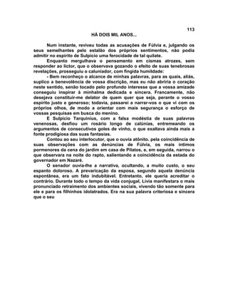 113
                           HÁ DOIS MIL ANOS...

       Num instante, reviveu todas as acusações de Fúlvia e, julgando os
seus semelhantes pelo estalão dos próprios sentimentos, não podia
admitir no espírito de Sulpício uma ferocidade de tal quilate.
       Enquanto mergulhava o pensamento em cismas atrozes, sem
responder ao lictor, que o observava gozando o efeito de suas tenebrosas
revelações, prosseguiu o caluniador, com fingida humildade:
       - Bem reconheço o alcance de minhas palavras, para as quais, aliás,
suplico a benevolência de vossa discrição, mas eu não abriria o coração
neste sentido, senão tocado pelo profundo interesse que a vossa amizade
conseguiu inspirar à minhalma dedicada e sincera. Francamente, não
desejava constituir-me delator de quem quer que seja, perante o vosso
espírito justo e generoso; todavia, passarei a narrar-vos o que vi com os
próprios olhos, de modo a orientar com mais segurança o esforço de
vossas pesquisas em busca do menino.
       E Sulpício Tarquinius, com a falsa modéstia de suas palavras
venenosas, desfiou um rosário longo de calúnias, entremeando os
argumentos de consecutivos goles de vinho, o que exaltava ainda mais a
fonte prodigiosa das suas fantasias.
       Contou ao seu interlocutor, que o ouvia atônito. pela coincidência de
suas observações com as denúncias de Fúlvia, os mais íntimos
pormenores da cena do jardim em casa de Pilatos, e, em seguida, narrou o
que observara na noite do rapto, salientando a coincidência da estada do
governador em Nazaré.
       O senador ouvia-lhe a narrativa, ocultando, a muito custo, o seu
espanto doloroso. A prevaricação da esposa, segundo aquela denúncia
espontânea, era um fato indubitável. Entretanto, ele queria acreditar o
contrário. Durante todo o tempo da vida conjugal, Lívia manifestara o mais
pronunciado retraimento dos ambientes sociais, vivendo tão somente para
ele e para os filhinhos idolatrados. Era na sua palavra criteriosa e sincera
que o seu
 