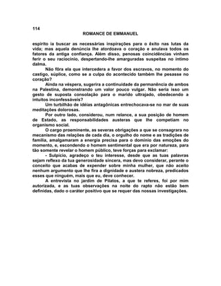 114
                       ROMANCE DE EMMANUEL

espírito ia buscar as necessárias inspirações para o êxito nas lutas da
vida; mas aquela denúncia lhe atordoava o coração e anulava todos os
fatores da antiga confiança. Além disso, penosas coincidências vinham
ferir o seu raciocínio, despertando-lhe amarguradas suspeitas no íntimo
dalma.
       Não fôra ela que intercedera a favor dos escravos, no momento do
castigo, súplice, como se a culpa do acontecido também lhe pesasse no
coração?
       Ainda na véspera, sugerira a continuidade da permanência de ambos
na Palestina, demonstrando um valor pouco vulgar. Não seria isso um
gesto de suposta consolação para o marido ultrajado, obedecendo a
intuitos inconfessáveis?
       Um turbilhão de idéias antagônicas entrechocava-se no mar de suas
meditações dolorosas.
       Por outro lado, considerou, num relance, a sua posição de homem
de Estado, as responsabilidades austeras que lhe competiam no
organismo social.
       O cargo proeminente, as severas obrigações a que se consagrara no
mecanismo das relações de cada dia, o orgulho do nome e as tradições de
família, amalgamaram a energia precisa para o domínio das emoções do
momento, e, escondendo o homem sentimental que era por natureza, para
tão somente revelar o homem público, teve forças para exclamar:
       - Sulpício, agradeço o teu interesse, desde que as tuas palavras
sejam reflexo da tua generosidade sincera, mas devo considerar, perante o
conceito que acabas de expender sobre minha mulher, que não aceito
nenhum argumento que lhe fira a dignidade e austera nobreza, predicados
esses que ninguém, mais que eu, deve conhecer.
       A entrevista no jardim de Pilatos, a que te referes, foi por mim
autorizada, e as tuas observações na noite do rapto não estão bem
definidas, dado o caráter positivo que se requer das nossas investigações.
 