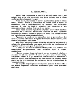 115
                          HÁ DOIS MIL ANOS...

       Assim, pois, agradeço-te a dedicação em meu favor, mas a tua
opinião abre entre nós, doravante, uma linha divisória que a minha
confiança não mais ousará transpor.
       Ficas, assim, dispensado do serviço que te retinha junto de minha
família, mesmo porque a perspectiva da minha volta a Roma se
desvaneceu com o desaparecimento do pequeno. Não poderemos
regressar à sede do Império, enquanto não lograrmos o seu
reaparecimento ou a certeza dolorosa da sua morte.
       Deste modo, eu seria imprudente exigindo a continuidade dos teus
préstimos em Cafarnaum, sacrificando decisões de teus superiores
hierárquicos, razão por que serás demitido de minha casa sem escândalos
que prejudiquem a tua carreira profissional.
       Aguardarei o ensejo de me comunicar com o governador, a teu
respeito, quando então serás desligado oficialmente do meu serviço, sem
nenhum prejuízo para o teu nome.
       Vês, assim, que, como homem de Estado, agradeço o teu interesse e
sei apreciar a tua dedicação, mas, como amigo, não me é mais possível
depositar em ti o mesmo grau de confiança.
       O lictor, que não esperava semelhante resposta, ficou lívido no seu
indisfarçável desapontamento, mas atreveu-se ainda a revidar,
fingidamente:
       - Senhor senador, chegará o instante em que havereis de valorizar o
meu zelo não só como servidor de vossa casa, mas também como amigo
desvelado e sincero. E já que não tendes outra recompensa melhor que o
desprezo injusto para corresponder ao meu impulso de amizade, é com
prazer que me sinto desligado das obrigações que me prendiam junto de
vossa autoridade.
       Em seguida, Sulpício pronunciou algumas palavras de despedida, a
que Públio respondeu secamente, atormentado pelos mais profundos
desgostos.
 