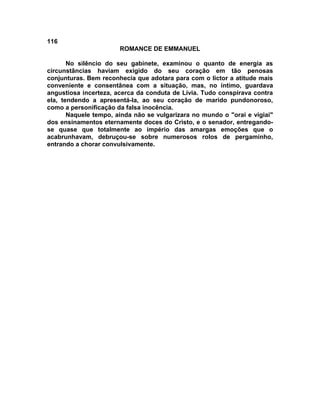 116
                       ROMANCE DE EMMANUEL

       No silêncio do seu gabinete, examinou o quanto de energia as
circunstâncias haviam exigido do seu coração em tão penosas
conjunturas. Bem reconhecia que adotara para com o lictor a atitude mais
conveniente e consentânea com a situação, mas, no íntimo, guardava
angustiosa incerteza, acerca da conduta de Lívia. Tudo conspirava contra
ela, tendendo a apresentá-la, ao seu coração de marido pundonoroso,
como a personificação da falsa inocência.
       Naquele tempo, ainda não se vulgarizara no mundo o "orai e vigiai"
dos ensinamentos eternamente doces do Cristo, e o senador, entregando-
se quase que totalmente ao império das amargas emoções que o
acabrunhavam, debruçou-se sobre numerosos rolos de pergaminho,
entrando a chorar convulsivamente.
 