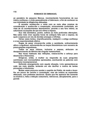 118
                         ROMANCE DE EMMANUEL

ao paradeiro do pequeno Marcus, movimentando funcionários de sua
inteira confiança, e vindo pessoalmente a Cafarnaum, a fim de conhecer na
sua intimidade as diligências efetuadas.
       O senador recebeu-lhe a visita com as mais altas mostras de
consideração e aceitou-lhe a cooperação, sinceramente confortado, em
vista de os acontecimentos desmentirem, perante o seu foro íntimo, as
caluniosas acusações de que era vítima a esposa.
       Sua vida doméstica, porém, sofrera as mais profundas alterações.
Não sabia mais viver aquelas horas de colóquio feliz com a esposa, da
qual o separava um véu de dúvidas amargas e infinitas.
       Várias vezes tentou, improficuamente, readquirir a antiga confiança
e a sua espontaneidade afetiva.
       Rugas de pesar vincaram-lhe então o semblante, ordinariamente
altivo e orgulhoso, esfumando-lhe os traços fisionômicos num nevoeiro de
preocupações angustiosas.
       Todos os seus íntimos, inclusive a esposa, atribuíam ao
desaparecimento do filhinho tão singular metamorfose.
       Nas horas habituais das refeições, notava-se-lhe o esforço para
desanuviar a fisionomia.
       Dirigia-se, então, à mulher ou respondia às suas perguntas
carinhosas com monossílabos apressados, acentuando as palavras com
laconismo incompreensível.
       Sofrendo amargamente com aquela situação, Lívia apresentava-se
cada vez mais abatida, tentando em vão decifrar o motivo de tantas
provações e infortúnios.
       Muitas vezes procurou sondar o espírito de Públio, de modo a levar-
lhe um pouco de carinho e consolação, mas ele evitava as expansões
afetuosas, com pretextos decisivos. Quase que lhe aparecia tão somente
no triclínio e, feita a refeição costumeira, retirava-se, abruptamente, para o
grande
 