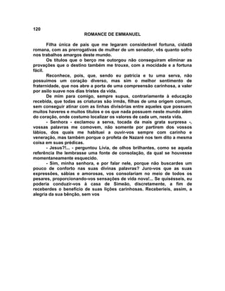 120
                       ROMANCE DE EMMANUEL

       Filha única de pais que me legaram considerável fortuna, cidadã
romana, com as prerrogativas de mulher de um senador, vês quanto sofro
nos trabalhos amargos deste mundo.
       Os títulos que o berço me outorgou não conseguiram eliminar as
provações que o destino também me trouxe, com a mocidade e a fortuna
fácil.
       Reconhece, pois, que, sendo eu patrícia e tu uma serva, não
possuímos um coração diverso, mas sim o melhor sentimento de
fraternidade, que nos abre a porta de uma compreensão carinhosa, a valer
por asilo suave nos dias tristes da vida.
       De mim para comigo, sempre supus, contrariamente à educação
recebida, que todas as criaturas são irmãs, filhas de uma origem comum,
sem conseguir atinar com as linhas divisórias entre aqueles que possuem
muitos haveres e muitos títulos e os que nada possuem neste mundo além
do coração, onde costumo localizar os valores de cada um, nesta vida.
       - Senhora - exclamou a serva, tocada da mais grata surpresa -,
vossas palavras me comovem, não somente por partirem dos vossos
lábios, dos quais me habituei a ouvir-vos sempre com carinho e
veneração, mas também porque o profeta de Nazaré nos tem dito a mesma
coisa em suas prédicas.
       - Jesus?!... - perguntou Lívia, de olhos brilhantes, como se aquela
referência lhe lembrasse uma fonte de consolação, da qual se houvesse
momentaneamente esquecido.
       - Sim, minha senhora, e por falar nele, porque não buscardes um
pouco de conforto nas suas divinas palavras? Juro-vos que as suas
expressões, sábias e amorosas, vos consolariam no meio de todos os
pesares, proporcionando-vos sensações de vida nova!... Se quisésseis, eu
poderia conduzir-vos à casa de Simeão, discretamente, a fim de
receberdes o benefício de suas lições carinhosas. Receberíeis, assim, a
alegria da sua bênção, sem vos
 