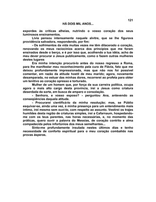 121
                          HÁ DOIS MIL ANOS...

expordes às críticas alheias, nutrindo o vosso coração dos seus
luminosos ensinamentos.
      Lívia pensou intensamente naquele alvitre, que se lhe figurava
providência salvadora, respondendo, por fim:
      - Os sofrimentos da vida muitas vezes me têm dilacerado o coração,
renovando os meus raciocínios acerca dos princípios que me foram
ensinados desde o berço, e é por isso que, acolhendo a tua idéia, acho de
meu dever procurar a Jesus publicamente, como o fazem outras mulheres
destes lugares
      Era minha intenção procurá-lo antes do nosso regresso a Roma,
para lhe manifestar meu reconhecimento pela cura de Flávia, fato que me
deixou profundamente impressionada, mas que não nos foi possível
comentar, em razão da atitude hostil de meu marido; agora, novamente
desamparada, no estuar das minhas dores, recorrerei ao profeta para obter
um lenitivo ao coração opresso e torturado.
      Mulher de um homem que, por força da sua carreira política, ocupa
agora o mais alto cargo desta província, irei a Jesus como criatura
deserdada da sorte, em busca de amparo e consolação.
      - Senhora, e vosso esposo? - perguntou Ana, antevendo as
conseqüências daquela atitude.
      - Procurarei cientificá-lo da minha resolução; mas, se Públio
esquivar-se, ainda uma vez, à minha presença para um entendimento mais
íntimo, irei mesmo sem ouvi-lo, com respeito ao assunto. Vestirei os trajes
humildes desta região de criaturas simples, irei a Cafarnaum, hospedando-
me com os teus parentes, nas horas necessárias, e, no momento das
práticas, quero ouvir a palavra do Messias, de coração contrito e alma
compadecida pelos infortúnios dos meus semelhantes...
      Sinto-me profundamente insulada nestes últimos dias e tenho
necessidade de conforto espiritual para o meu coração combalido nas
provas ásperas.
 