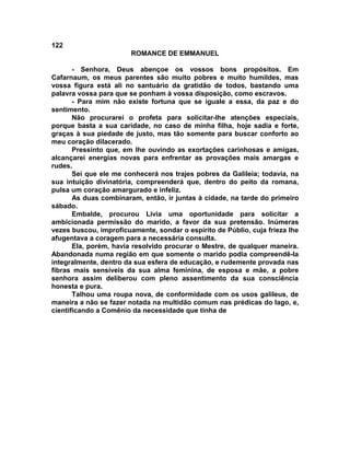 122
                        ROMANCE DE EMMANUEL

       - Senhora, Deus abençoe os vossos bons propósitos. Em
Cafarnaum, os meus parentes são muito pobres e muito humildes, mas
vossa figura está ali no santuário da gratidão de todos, bastando uma
palavra vossa para que se ponham à vossa disposição, como escravos.
       - Para mim não existe fortuna que se iguale a essa, da paz e do
sentimento.
       Não procurarei o profeta para solicitar-lhe atenções especiais,
porque basta a sua caridade, no caso de minha filha, hoje sadia e forte,
graças à sua piedade de justo, mas tão somente para buscar conforto ao
meu coração dilacerado.
       Pressinto que, em lhe ouvindo as exortações carinhosas e amigas,
alcançarei energias novas para enfrentar as provações mais amargas e
rudes.
       Sei que ele me conhecerá nos trajes pobres da Galileia; todavia, na
sua intuição divinatória, compreenderá que, dentro do peito da romana,
pulsa um coração amargurado e infeliz.
       As duas combinaram, então, ir juntas à cidade, na tarde do primeiro
sábado.
       Embalde, procurou Lívia uma oportunidade para solicitar a
ambicionada permissão do marido, a favor da sua pretensão. Inúmeras
vezes buscou, improficuamente, sondar o espírito de Públio, cuja frieza lhe
afugentava a coragem para a necessária consulta.
       Ela, porém, havia resolvido procurar o Mestre, de qualquer maneira.
Abandonada numa região em que somente o marido podia compreendê-la
integralmente, dentro da sua esfera de educação, e rudemente provada nas
fibras mais sensíveis da sua alma feminina, de esposa e mãe, a pobre
senhora assim deliberou com pleno assentimento da sua consciência
honesta e pura.
       Talhou uma roupa nova, de conformidade com os usos galileus, de
maneira a não se fazer notada na multidão comum nas prédicas do lago, e,
cientificando a Comênio da necessidade que tinha de
 