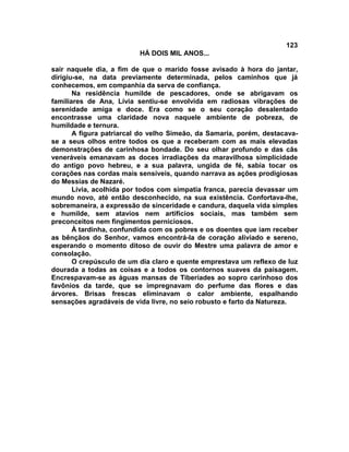 123
                          HÁ DOIS MIL ANOS...

sair naquele dia, a fim de que o marido fosse avisado à hora do jantar,
dirigiu-se, na data previamente determinada, pelos caminhos que já
conhecemos, em companhia da serva de confiança.
       Na residência humilde de pescadores, onde se abrigavam os
familiares de Ana, Lívia sentiu-se envolvida em radiosas vibrações de
serenidade amiga e doce. Era como se o seu coração desalentado
encontrasse uma claridade nova naquele ambiente de pobreza, de
humildade e ternura.
       A figura patriarcal do velho Simeão, da Samaria, porém, destacava-
se a seus olhos entre todos os que a receberam com as mais elevadas
demonstrações de carinhosa bondade. Do seu olhar profundo e das cãs
veneráveis emanavam as doces irradiações da maravilhosa simplicidade
do antigo povo hebreu, e a sua palavra, ungida de fé, sabia tocar os
corações nas cordas mais sensíveis, quando narrava as ações prodigiosas
do Messias de Nazaré.
       Lívia, acolhida por todos com simpatia franca, parecia devassar um
mundo novo, até então desconhecido, na sua existência. Confortava-lhe,
sobremaneira, a expressão de sinceridade e candura, daquela vida simples
e humilde, sem atavios nem artifícios sociais, mas também sem
preconceitos nem fingimentos perniciosos.
       À tardinha, confundida com os pobres e os doentes que iam receber
as bênçãos do Senhor, vamos encontrá-la de coração aliviado e sereno,
esperando o momento ditoso de ouvir do Mestre uma palavra de amor e
consolação.
       O crepúsculo de um dia claro e quente emprestava um reflexo de luz
dourada a todas as coisas e a todos os contornos suaves da paisagem.
Encrespavam-se as águas mansas de Tiberíades ao sopro carinhoso dos
favônios da tarde, que se impregnavam do perfume das flores e das
árvores. Brisas frescas eliminavam o calor ambiente, espalhando
sensações agradáveis de vida livre, no seio robusto e farto da Natureza.
 