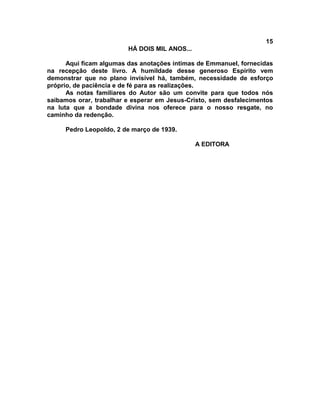 15
                         HÁ DOIS MIL ANOS...

      Aqui ficam algumas das anotações íntimas de Emmanuel, fornecidas
na recepção deste livro. A humildade desse generoso Espírito vem
demonstrar que no plano invisível há, também, necessidade de esforço
próprio, de paciência e de fé para as realizações.
      As notas familiares do Autor são um convite para que todos nós
saibamos orar, trabalhar e esperar em Jesus-Cristo, sem desfalecimentos
na luta que a bondade divina nos oferece para o nosso resgate, no
caminho da redenção.

     Pedro Leopoldo, 2 de março de 1939.

                                               A EDITORA
 