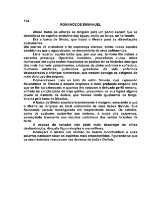 124
                       ROMANCE DE EMMANUEL

       Afinal, todos os olhares se dirigiam para um ponto escuro que se
desenhava no espelho cristalino das águas, muito ao longe, no horizonte.
       Era a barca de Simão, que trazia o Mestre para as dissertações
costumeiras.
Um sorriso de ansiedade e de esperança clareou, então, todos aqueles
semblantes que o aguardavam, no desconforto de seus sofrimentos.
       Lívia reparou aquela turba que, por sua vez, também lhe notara a
estranha presença. Operários humildes, pescadores rudes, mães
numerosas em cujos rostos macerados se podiam ler as histórias amargas
dos mais incríveis padecimentos, criaturas da plebe anônima e sofredora,
mulheres adúlteras, publicanos gozadores da vida, enfermos
desesperados e crianças numerosas, que traziam consigo os estigmas do
mais doloroso desamparo.
       Conservava-se Lívia ao lado do velho Simeão, cuja expressão
fisionômica de firmeza e doçura inspirava o mais profundo respeito aos
que se lhe aproximavam; e quantos lhe notavam o delicado perfil romano,
enfiada na simplicidade do traje galileu, presumiam na sua figura alguma
jovem de Samaria da Judeia, que tivesse vindo igualmente de longe,
atraída pela fama do Messias.
       A barca de Simão acostara brandamente à margem, ensejando a que
o Mestre se dirigisse ao local costumeiro de suas lições divinas. Sua
fisionomia parecia transfigurada em resplendente beleza. Os cabelos,
como de costume, caíam-lhe aos ombros, à moda dos nazarenos,
esvoaçando levemente aos ósculos cariciosos dos ventos brandos da
tarde.
       A esposa do senador não pôde mais despregar os olhos
deslumbrados, daquela figura simples e maravilhosa.
       Começara o Mestre um sermão de beleza inconfundível e suas
palavras pareciam tocar os espíritos mais empedernidos, figurando-se que
os ensinamentos ressoavam nas devesas de toda a Galileia,
 