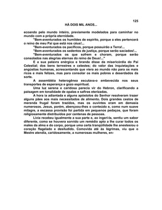 125
                           HÁ DOIS MIL ANOS...

ecoando pelo mundo inteiro, previamente modelados para caminhar no
mundo com a própria eternidade.
       "Bem-aventurados os humildes de espírito, porque a eles pertencerá
o reino de meu Pai que está nos céus!...
       "Bem-aventurados os pacíficos, porque possuirão a Terra!...
       "Bem-aventurados os sedentos de justiça, porque serão saciados!...
       "Bem-aventurados os que sofrem e choram, porque serão
consolados nas alegrias eternas do reino de Deus!..."
       E a sua palavra enérgica e branda disse da misericórdia do Pai
Celestial; dos bens terrestres e celestes; do valor das inquietações e
angústias humanas, acrescentando que viera ao mundo não para os mais
ricos e mais felizes, mas para consolar os mais pobres e deserdados da
sorte.
       A assembléia heterogênea escutava-o embevecida nos seus
transportes de esperança e gozo espiritual.
       Uma luz serena e caridosa parecia vir do Hebron, clarificando a
paisagem em tonalidade de opalas e safiras eterizadas.
       A hora ia adiantada e alguns apóstolos do Senhor resolveram trazer
alguns pães aos mais necessitados de alimento. Dois grandes cestos de
merenda frugal foram trazidos, mas os ouvintes eram em demasia
numerosos. Jesus, porém, abençoou-lhes o conteúdo e, como num suave
milagre, a escassa provisão foi partida em pequenos pedaços, que foram
religiosamente distribuídos por centenas de pessoas.
       Lívia recebeu igualmente a sua parte e, ao ingeri-la, sentiu um sabor
diferente, como se houvera sorvido um remédio apto a lhe curar todos os
males da alma e do corpo, porque uma certa tranqüilidade lhe anestesiou o
coração flagelado e desiludido. Comovida até às lágrimas, viu que o
Mestre atendia, caridosamente, a numerosas mulheres, en-
 