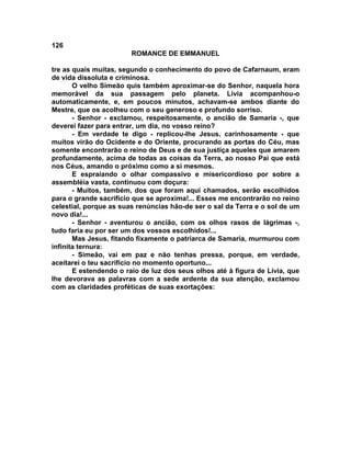 126
                        ROMANCE DE EMMANUEL

tre as quais muitas, segundo o conhecimento do povo de Cafarnaum, eram
de vida dissoluta e criminosa.
       O velho Simeão quis também aproximar-se do Senhor, naquela hora
memorável da sua passagem pelo planeta. Lívia acompanhou-o
automaticamente, e, em poucos minutos, achavam-se ambos diante do
Mestre, que os acolheu com o seu generoso e profundo sorriso.
       - Senhor - exclamou, respeitosamente, o ancião de Samaria -, que
deverei fazer para entrar, um dia, no vosso reino?
       - Em verdade te digo - replicou-lhe Jesus, carinhosamente - que
muitos virão do Ocidente e do Oriente, procurando as portas do Céu, mas
somente encontrarão o reino de Deus e de sua justiça aqueles que amarem
profundamente, acima de todas as coisas da Terra, ao nosso Pai que está
nos Céus, amando o próximo como a si mesmos.
       E espraiando o olhar compassivo e misericordioso por sobre a
assembléia vasta, continuou com doçura:
       - Muitos, também, dos que foram aqui chamados, serão escolhidos
para o grande sacrifício que se aproxima!... Esses me encontrarão no reino
celestial, porque as suas renúncias hão-de ser o sal da Terra e o sol de um
novo dia!...
       - Senhor - aventurou o ancião, com os olhos rasos de lágrimas -,
tudo faria eu por ser um dos vossos escolhidos!...
       Mas Jesus, fitando fixamente o patriarca de Samaria, murmurou com
infinita ternura:
       - Simeão, vai em paz e não tenhas pressa, porque, em verdade,
aceitarei o teu sacrifício no momento oportuno...
       E estendendo o raio de luz dos seus olhos até à figura de Lívia, que
lhe devorava as palavras com a sede ardente da sua atenção, exclamou
com as claridades proféticas de suas exortações:
 