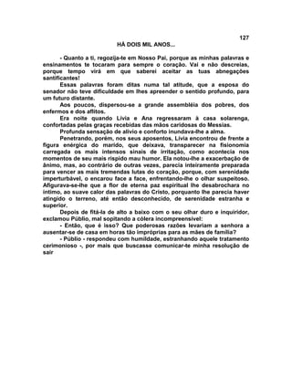 127
                          HÁ DOIS MIL ANOS...

       - Quanto a ti, regozija-te em Nosso Pai, porque as minhas palavras e
ensinamentos te tocaram para sempre o coração. Vai e não descreias,
porque tempo virá em que saberei aceitar as tuas abnegações
santificantes!
       Essas palavras foram ditas numa tal atitude, que a esposa do
senador não teve dificuldade em lhes apreender o sentido profundo, para
um futuro distante.
       Aos poucos, dispersou-se a grande assembléia dos pobres, dos
enfermos e dos aflitos.
       Era noite quando Lívia e Ana regressaram à casa solarenga,
confortadas pelas graças recebidas das mãos caridosas do Messias.
       Profunda sensação de alívio e conforto inundava-lhe a alma.
       Penetrando, porém, nos seus aposentos, Lívia encontrou de frente a
figura enérgica do marido, que deixava, transparecer na fisionomia
carregada os mais intensos sinais de irritação, como acontecia nos
momentos de seu mais ríspido mau humor. Ela notou-lhe a exacerbação de
ânimo, mas, ao contrário de outras vezes, parecia inteiramente preparada
para vencer as mais tremendas lutas do coração, porque, com serenidade
imperturbável, o encarou face a face, enfrentando-lhe o olhar suspeitoso.
Afigurava-se-lhe que a flor de eterna paz espiritual lhe desabrochara no
íntimo, ao suave calor das palavras do Cristo, porquanto lhe parecia haver
atingido o terreno, até então desconhecido, de serenidade estranha e
superior.
       Depois de fitá-la de alto a baixo com o seu olhar duro e inquiridor,
exclamou Públio, mal sopitando a cólera incompreensível:
       - Então, que é isso? Que poderosas razões levariam a senhora a
ausentar-se de casa em horas tão impróprias para as mães de família?
       - Públio - respondeu com humildade, estranhando aquele tratamento
cerimonioso -, por mais que buscasse comunicar-te minha resolução de
sair
 