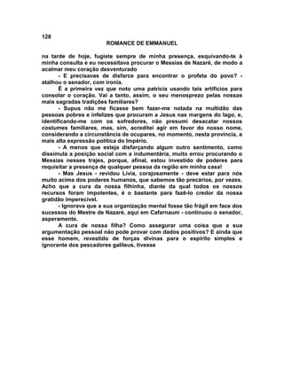 128
                        ROMANCE DE EMMANUEL

na tarde de hoje, fugiste sempre de minha presença, esquivando-te à
minha consulta e eu necessitava procurar o Messias de Nazaré, de modo a
acalmar meu coração desventurado
       - E precisavas de disfarce para encontrar o profeta do povo? -
atalhou o senador, com ironia.
       É a primeira vez que noto uma patrícia usando tais artifícios para
consolar o coração. Vai a tanto, assim, o seu menosprezo pelas nossas
mais sagradas tradições familiares?
       - Supus não me ficasse bem fazer-me notada na multidão das
pessoas pobres e infelizes que procuram a Jesus nas margens do lago, e,
identificando-me com os sofredores, não presumi desacatar nossos
costumes familiares, mas, sim, acreditei agir em favor do nosso nome,
considerando a circunstância de ocupares, no momento, nesta província, a
mais alta expressão política do Império.
       - A menos que esteja disfarçando algum outro sentimento, como
dissimula a posição social com a indumentária, muito errou procurando o
Messias nesses trajes, porque, afinal, estou investido de poderes para
requisitar a presença de qualquer pessoa da região em minha casa!
       - Mas Jesus - revidou Lívia, corajosamente - deve estar para nós
muito acima dos poderes humanos, que sabemos tão precários, por vezes.
Acho que a cura da nossa filhinha, diante da qual todos os nossos
recursos foram impotentes, é o bastante para fazê-lo credor da nossa
gratidão imperecível.
       - Ignorava que a sua organização mental fosse tão frágil em face dos
sucessos do Mestre de Nazaré, aqui em Cafarnaum - continuou o senador,
asperamente.
       A cura de nossa filha? Como assegurar uma coisa que a sua
argumentação pessoal não pode provar com dados positivos? E ainda que
esse homem, revestido de forças divinas para o espírito simples e
ignorante dos pescadores galileus, tivesse
 