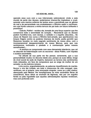 129
                           HÁ DOIS MIL ANOS...

operado essa cura com a sua intervenção sobrenatural, vindo a este
mundo da parte dos deuses, poderíamos chamar-lhe impiedoso e cruel,
sarando uma menina enferma de tantos anos e permitindo que os gênios
do mal e da perversidade nos arrebatassem o filhinho sadio e carinhoso,
em cuja fronte colocava a minha ternura de pai todo um futuro brilhante e
promissor!
       - Cala-te, Públio! - revidou ela, tomada de uma força superior que lhe
conservava toda a serenidade do coração. - Recorda-te que os deuses
podem humilhar-nos, com dureza, a vaidade e o orgulho absurdos... Se
Jesus de Nazaré nos curou a filhinha bem-amada, que apertávamos nos
braços frágeis contra os poderes imensos da morte, podia permitir que
fôssemos tocados no mais sagrado sentimento de nossa alma, com o
incompreensível desaparecimento do nosso Marcus, para que nos
sentíssemos inclinados à piedade e à comiseração pelos nossos
semelhantes!...
       - A senhora se compromete com essa demasiada tolerância, que vai
ao absurdo da fraternização com os escravos - disse Públio, com rispidez
e austera severidade.
       Tal atitude de sua parte me fez pensar, seriamente, que a sua
personalidade mudou no decurso deste ano, porque as suas idéias, longe
do nível social da sede do Império, baixaram ao terreno dos sentimentos
mais relaxados, em face da compostura que se exige da mulher de um
senador, ou da matrona romana.
       Lívia ouvira, angustiadamente, as palavras injustificáveis do marido.
Nunca o vira tão irritado, em todo o transcurso da vida conjugal; mas,
verificara, em si própria, uma renovação singular, como se o pão rústico,
abençoado pelo Mestre, lhe transfigurasse as mais recônditas fibras da
consciência. Seus olhos se enchiam de lágrimas, não por um orgulho
ferido ou pela ingratidão que aquelas admoestações injustas revelavam,
mas com profunda com-
 