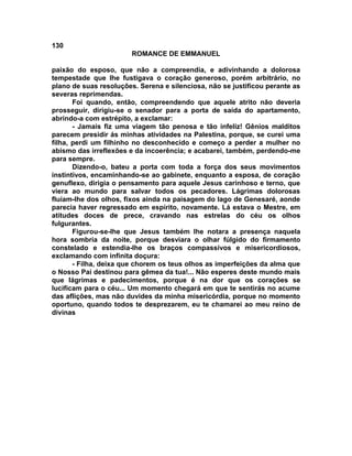 130
                        ROMANCE DE EMMANUEL

paixão do esposo, que não a compreendia, e adivinhando a dolorosa
tempestade que lhe fustigava o coração generoso, porém arbitrário, no
plano de suas resoluções. Serena e silenciosa, não se justificou perante as
severas reprimendas.
       Foi quando, então, compreendendo que aquele atrito não deveria
prosseguir, dirigiu-se o senador para a porta de saída do apartamento,
abrindo-a com estrépito, a exclamar:
       - Jamais fiz uma viagem tão penosa e tão infeliz! Gênios malditos
parecem presidir ás minhas atividades na Palestina, porque, se curei uma
filha, perdi um filhinho no desconhecido e começo a perder a mulher no
abismo das irreflexões e da incoerência; e acabarei, também, perdendo-me
para sempre.
       Dizendo-o, bateu a porta com toda a força dos seus movimentos
instintivos, encaminhando-se ao gabinete, enquanto a esposa, de coração
genuflexo, dirigia o pensamento para aquele Jesus carinhoso e terno, que
viera ao mundo para salvar todos os pecadores. Lágrimas dolorosas
fluíam-lhe dos olhos, fixos ainda na paisagem do lago de Genesaré, aonde
parecia haver regressado em espírito, novamente. Lá estava o Mestre, em
atitudes doces de prece, cravando nas estrelas do céu os olhos
fulgurantes.
       Figurou-se-lhe que Jesus também lhe notara a presença naquela
hora sombria da noite, porque desviara o olhar fúlgido do firmamento
constelado e estendia-lhe os braços compassivos e misericordiosos,
exclamando com infinita doçura:
       - Filha, deixa que chorem os teus olhos as imperfeições da alma que
o Nosso Pai destinou para gêmea da tua!... Não esperes deste mundo mais
que lágrimas e padecimentos, porque é na dor que os corações se
lucificam para o céu... Um momento chegará em que te sentirás no acume
das aflições, mas não duvides da minha misericórdia, porque no momento
oportuno, quando todos te desprezarem, eu te chamarei ao meu reino de
divinas
 