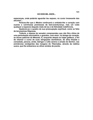 131
                          HÁ DOIS MIL ANOS...

esperanças, onde poderás aguardar teu esposo, no curso incessante dos
séculos!...
      Pareceu-lhe que o Mestre continuaria a embalar-lhe o coração com
suaves e carinhosas promessas de bem-aventurança, mas um ruído
qualquer a separara daquela visão de luz e de felicidade indefiníveis.
      Quebrara-se o quadro da sua preocupação espiritual, como se feito
de tenuíssimas filigranas.
      Todavia, a esposa do senador compreendeu que não fôra vítima de
uma perturbação alucinatória, e guardou, com amor, no âmago do coração,
as doces palavras do Messias. E, enquanto despia os trajes galileus, a fim
de retomar o curso de suas obrigações domésticas, de alma límpida e
consolada, parecia, ainda, lobrigar o vulto sereno e amado do Senhor, nas
eminências verdejantes das margens do Tiberíades, através da neblina
suave, que lhe embaciava os olhos úmidos de pranto.
 